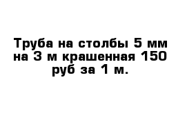 Труба на столбы 5 мм на 3 м крашенная 150 руб за 1 м.